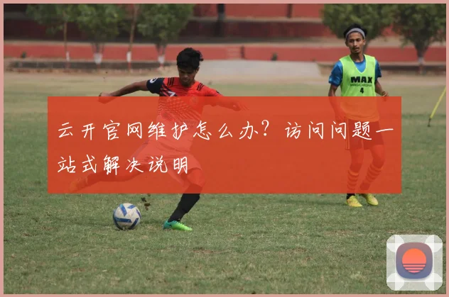 云开官网维护怎么办？访问问题一站式解决说明