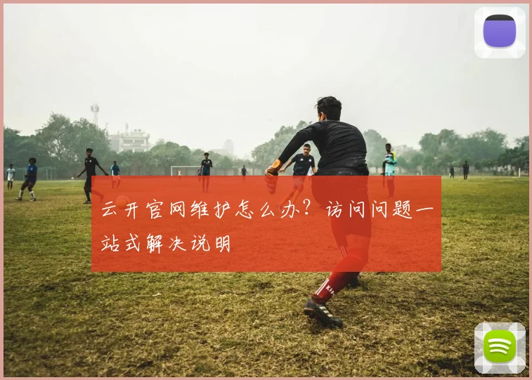 云开官网维护怎么办？访问问题一站式解决说明