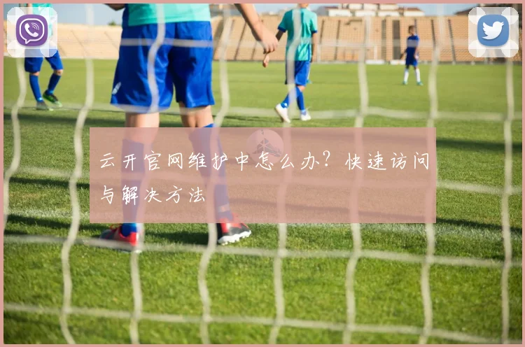 云开官网维护中怎么办？快速访问与解决方法