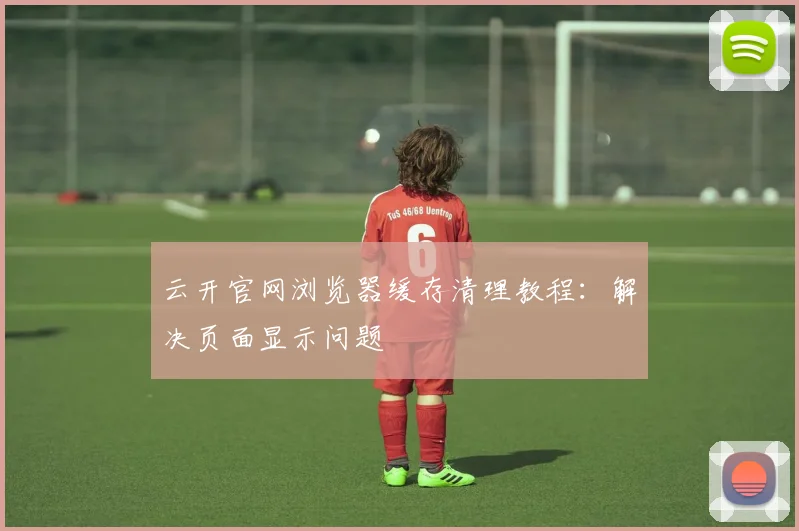 云开官网浏览器缓存清理教程：解决页面显示问题