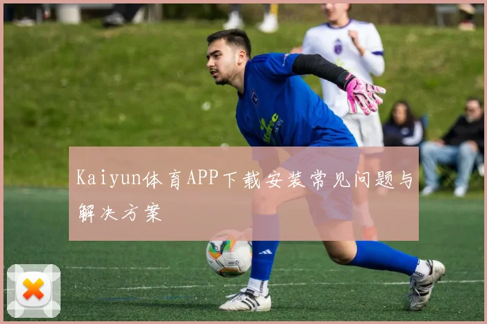 Kaiyun体育APP下载安装常见问题与解决方案